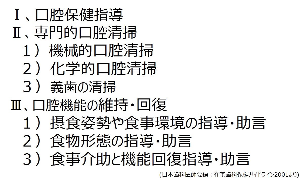 Ⅰ口腔保健指導
    Ⅱ専門的口腔清掃
    　１）機械的口腔清掃
    　２）化学的口腔清掃
    　３）義歯の清掃
    Ⅲ口腔機能の維持・回復
    　１）摂食姿勢や食事環境の指導・助言
    　２）食物形態の指導・助言
    　３）食事介助と機能回復指導・助言
  (日本歯科医師会編：在宅歯科保健ガイドライン2001より)